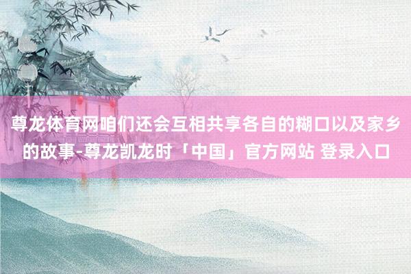 尊龙体育网咱们还会互相共享各自的糊口以及家乡的故事-尊龙凯龙时「中国」官方网站 登录入口