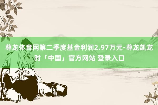 尊龙体育网第二季度基金利润2.97万元-尊龙凯龙时「中国」官方网站 登录入口