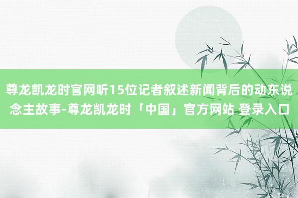 尊龙凯龙时官网听15位记者叙述新闻背后的动东说念主故事-尊龙凯龙时「中国」官方网站 登录入口