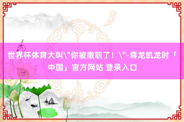 世界杯体育大叫＂你被撤职了！＂-尊龙凯龙时「中国」官方网站 登录入口