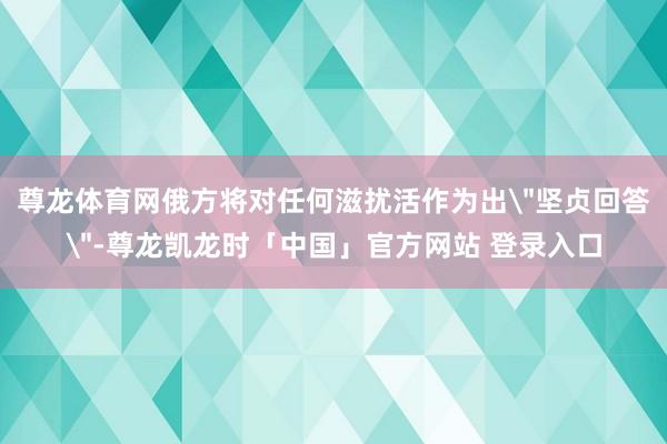 尊龙体育网俄方将对任何滋扰活作为出＂坚贞回答＂-尊龙凯龙时「中国」官方网站 登录入口